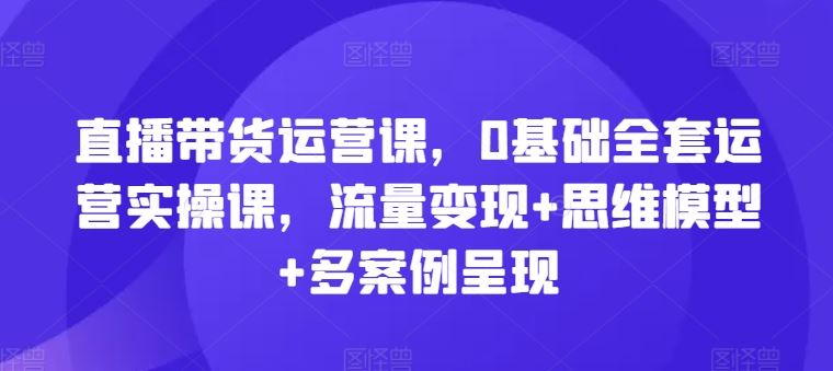 直播带货运营课，0基础全套运营实操课，流量变现+思维模型+多案例呈现-网创学习网