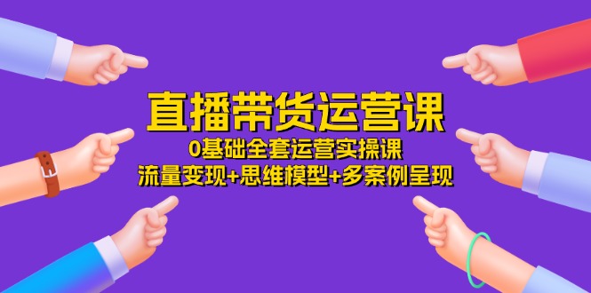 直播带货运营课，0基础全套运营实操 流量变现+思维模型+多案例呈现（34节）-网创学习网