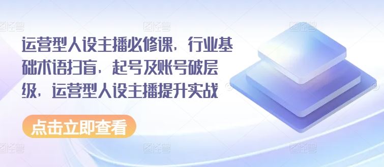 运营型人设主播必修课，行业基础术语扫盲，起号及账号破层级，运营型人设主播提升实战-网创学习网