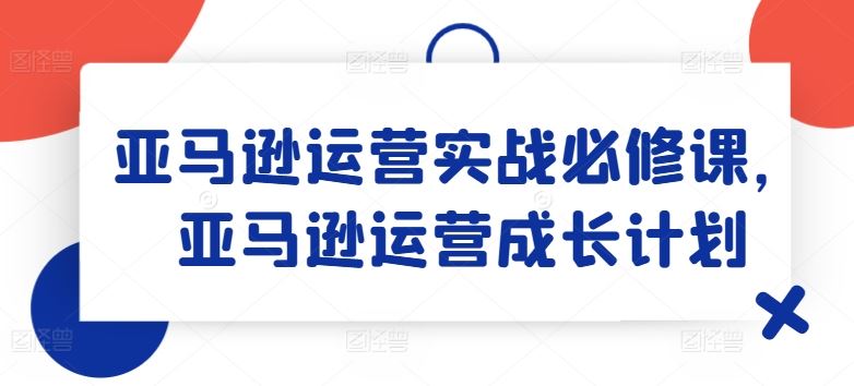 亚马逊运营实战必修课，亚马逊运营成长计划-网创学习网