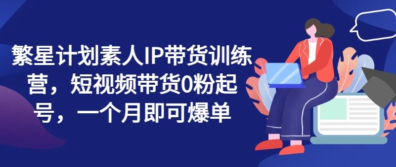 繁星计划素人IP带货训练营，短视频带货0粉起号，一个月即可爆单-网创学习网