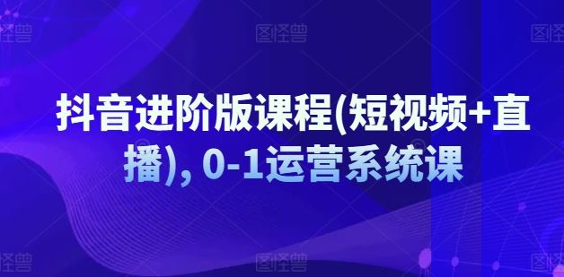 抖音进阶版课程(短视频+直播), 0-1运营系统课-网创学习网