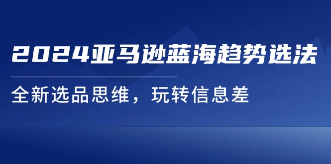 （11703期）2024亚马逊蓝海趋势选法，全新选品思维，玩转信息差-网创学习网