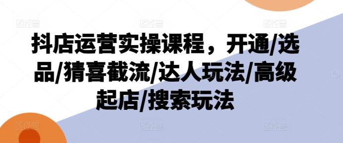 抖店运营实操课程，开通/选品/猜喜截流/达人玩法/高级起店/搜索玩法-网创学习网