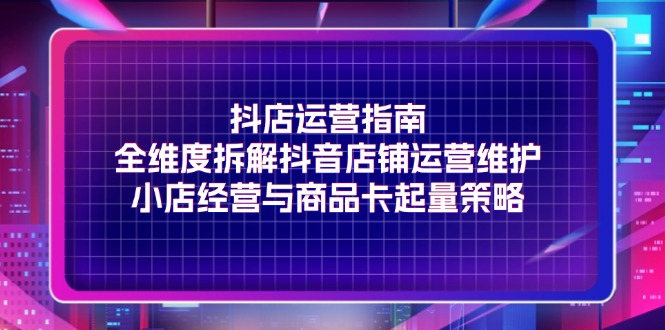 （11799期）抖店运营指南，全维度拆解抖音店铺运营维护，小店经营与商品卡起量策略-网创学习网