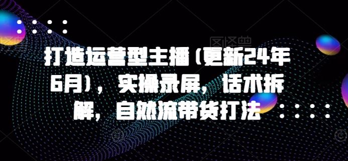 打造运营型主播(更新24年7月)，实操录屏，话术拆解，自然流带货打法-网创学习网