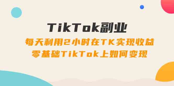 TikTok副业课：每天利用2小时在TK实现收益，零基础TikTok上如何变现（34节）-网创学习网