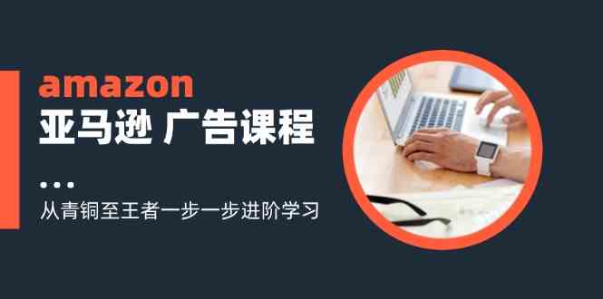 amazon亚马逊广告课程：从青铜至王者一步一步进阶学习（16节）-网创学习网