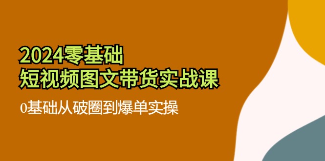 （11878期）2024零基础·短视频图文带货实战课：0基础从破圈到爆单实操（35节课）-网创学习网