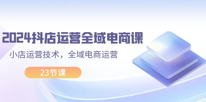 （11898期）2024抖店运营-全域电商课，小店运营技术，全域电商运营（23节课）-网创学习网