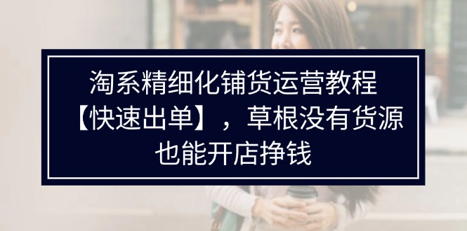 （11937期）淘系精细化铺货运营教程【快速出单】，草根没有货源，也能开店挣钱-网创学习网