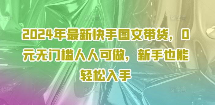 2024年最新快手图文带货，0元无门槛人人可做，新手也能轻松入手-网创学习网