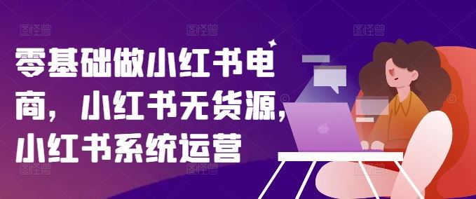 零基础做小红书电商，小红书无货源，小红书系统运营-网创学习网