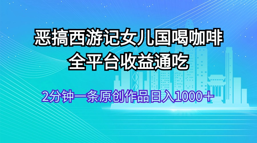 （11985期）恶搞西游记女儿国喝咖啡 全平台收益通吃 2分钟一条原创作品日入1000＋-网创学习网