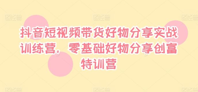 抖音短视频带货好物分享实战训练营，零基础好物分享创富特训营-网创学习网