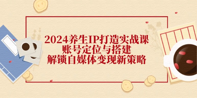 （12259期）2024养生IP打造实战课：账号定位与搭建，解锁自媒体变现新策略-网创学习网