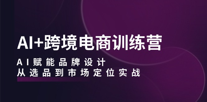 AI+跨境电商训练营：AI赋能品牌设计，从选品到市场定位实战-网创学习网