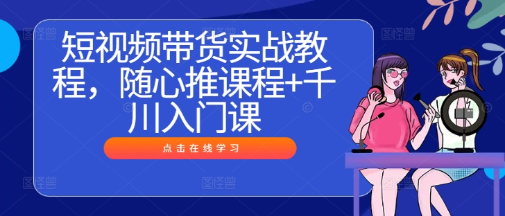 短视频带货实战教程，随心推课程+千川入门课-网创学习网